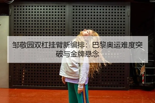 邹敬园双杠挂臂新编排：巴黎奥运难度突破与金牌悬念