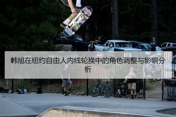 韩旭在纽约自由人内线轮换中的角色调整与影响分析
