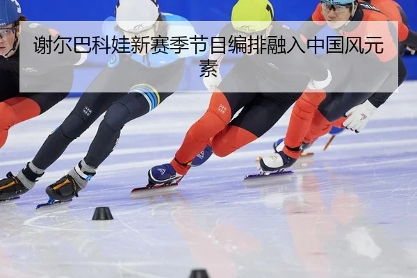 谢尔巴科娃新赛季节目编排融入中国风元素