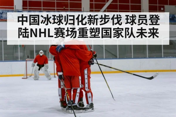 中国冰球归化新步伐 球员登陆NHL赛场重塑国家队未来