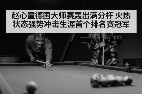 赵心童德国大师赛轰出满分杆 火热状态强势冲击生涯首个排名赛冠军